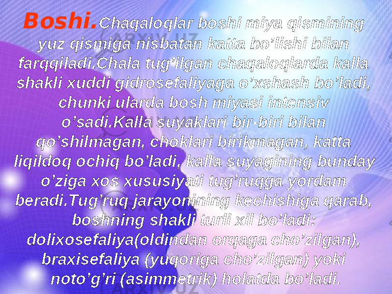 Boshi. Chaqaloqlar boshi miya qismining yuz qismiga nisbatan katta bo’lishi bilan farqqiladi.Chala tug’ilgan chaqaloqlarda kalla shakli xuddi gidrosefaliyaga o’xshash bo’ladi, chunki ularda bosh miyasi intensiv o’sadi.Kalla suyaklari bir-biri bilan qo’shilmagan, choklari birikmagan, katta liqildoq ochiq bo’ladi, kalla suyagining bunday o’ziga xos xususiyati tug’ruqga yordam beradi.Tug’ruq jarayonining kechishiga qarab, boshning shakli turli xil bo’ladi: dolixosefaliya(oldindan orqaga cho’zilgan), braxisefaliya (yuqoriga cho’zilgan) yoki noto’g’ri (asimmetrik) holatda bo’ladi. 