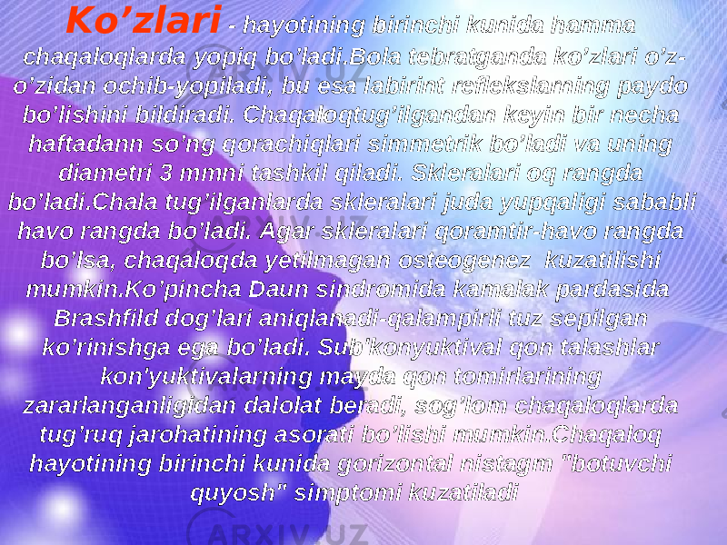 Ko’zlari - hayotining birinchi kunida hamma chaqaloqlarda yopiq bo’ladi.Bola tebratganda ko’zlari o’z- o’zidan ochib-yopiladi, bu esa labirint reflekslarning paydo bo’lishini bildiradi. Chaqaloqtug’ilgandan keyin bir necha haftadann so’ng qorachiqlari simmetrik bo’ladi va uning diametri 3 mmni tashkil qiladi. Skleralari oq rangda bo’ladi.Chala tug’ilganlarda skleralari juda yupqaligi sababli havo rangda bo’ladi. Agar skleralari qoramtir-havo rangda bo’lsa, chaqaloqda yetilmagan osteogenez kuzatilishi mumkin.Ko’pincha Daun sindromida kamalak pardasida Brashfild dog’lari aniqlanadi-qalampirli tuz sepilgan ko’rinishga ega bo’ladi. Sub&#39;konyuktival qon talashlar kon&#39;yuktivalarning mayda qon tomirlarining zararlanganligidan dalolat beradi, sog’lom chaqaloqlarda tug’ruq jarohatining asorati bo’lishi mumkin.Chaqaloq hayotining birinchi kunida gorizontal nistagm &#34;botuvchi quyosh&#34; simptomi kuzatiladi 