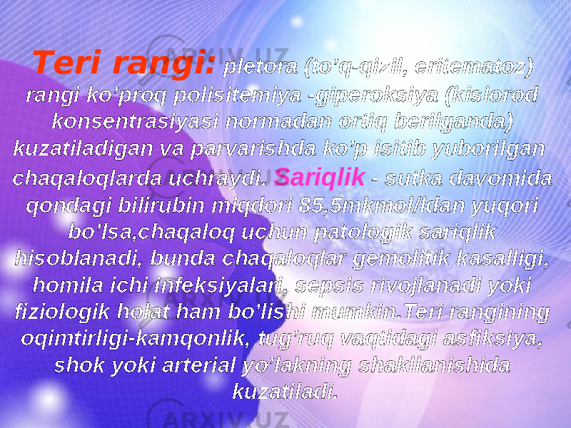 Teri rangi: pletora (to’q-qizil, eritematoz) rangi ko’proq polisitemiya -giperoksiya (kislorod konsentrasiyasi normadan ortiq berilganda) kuzatiladigan va parvarishda ko’p isitib yuborilgan chaqaloqlarda uchraydi. Sariqlik - sutka davomida qondagi bilirubin miqdori 85,5mkmol/ldan yuqori bo’lsa,chaqaloq uchun patologik sariqlik hisoblanadi, bunda chaqaloqlar gemolitik kasalligi, homila ichi infeksiyalari, sepsis rivojlanadi yoki fiziologik holat ham bo’lishi mumkin.Teri rangining oqimtirligi-kamqonlik, tug’ruq vaqtidagi asfiksiya, shok yoki arterial yo’lakning shakllanishida kuzatiladi. 