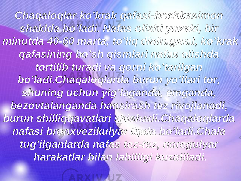 Chaqaloqlar ko’krak qafasi-bochkasimon shaklda bo’ladi. Nafas olishi yuzaki, bir minutda 40-60 marta, to’liq diafragmal, ko’krak qafasining bo’sh qismlari nafas olishda tortilib turadi va qorni ko’tarilgan bo’ladi.Chaqaloqlarda burun yo’llari tor, shuning uchun yig’laganda, emganda, bezovtalanganda hansirash tez rivojlanadi, burun shilliqqavatlari shishadi.Chaqaloqlarda nafasi bronxvezikulyar tipda bo’ladi.Chala tug’ilganlarda nafas tez-tez, noregulyar harakatlar bilan labilligi kuzatiladi. 