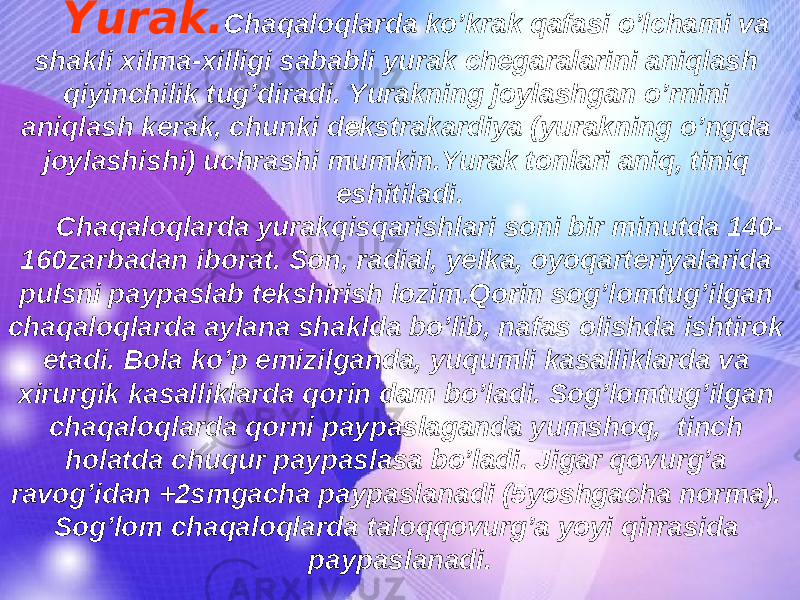 Yurak. Chaqaloqlarda ko’krak qafasi o’lchami va shakli xilma-xilligi sababli yurak chegaralarini aniqlash qiyinchilik tug’diradi. Yurakning joylashgan o’rnini aniqlash kerak, chunki dekstrakardiya (yurakning o’ngda joylashishi) uchrashi mumkin.Yurak tonlari aniq, tiniq eshitiladi. Chaqaloqlarda yurakqisqarishlari soni bir minutda 140- 160zarbadan iborat. Son, radial, yelka, oyoqarteriyalarida pulsni paypaslab tekshirish lozim.Qorin sog’lomtug’ilgan chaqaloqlarda aylana shaklda bo’lib, nafas olishda ishtirok etadi. Bola ko’p emizilganda, yuqumli kasalliklarda va xirurgik kasalliklarda qorin dam bo’ladi. Sog’lomtug’ilgan chaqaloqlarda qorni paypaslaganda yumshoq, tinch holatda chuqur paypaslasa bo’ladi. Jigar qovurg’a ravog’idan +2smgacha paypaslanadi (5yoshgacha norma). Sog’lom chaqaloqlarda taloqqovurg’a yoyi qirrasida paypaslanadi. 