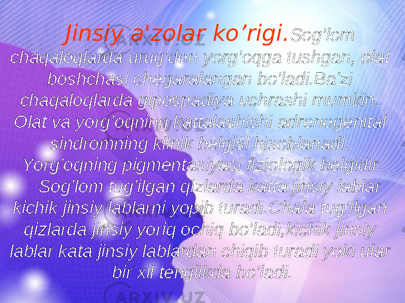 Jinsiy a&#39;zolar ko’rigi. Sog’lom chaqaloqlarda urug’don yorg’oqga tushgan, olat boshchasi chegaralangan bo’ladi.Ba&#39;zi chaqaloqlarda gipospadiya uchrashi mumkin. Olat va yorg’oqning kattalashishi adrenogenital sindromning klinik belgisi hisoblanadi. Yorg’oqning pigmentasiyasi fiziologik belgidir. Sog’lom tug’ilgan qizlarda katta jinsiy lablar kichik jinsiy lablarni yopib turadi.Chala tug’ilgan qizlarda jinsiy yoriq ochiq bo’ladi,kichik jinsiy lablar kata jinsiy lablardan chiqib turadi yoki ular bir xil tenglikda bo’ladi. 