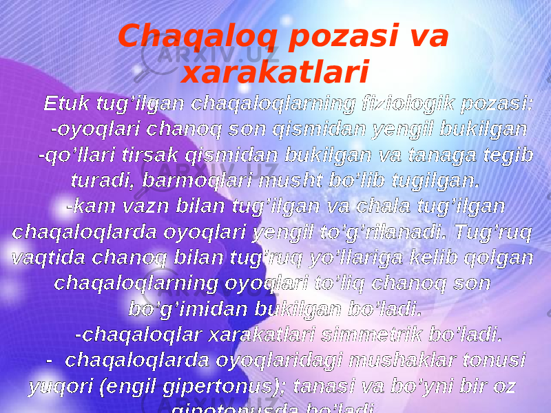 Chaqaloq pozasi va xarakatlari Etuk tug’ilgan chaqaloqlarning fiziologik pozasi: -oyoqlari chanoq son qismidan yengil bukilgan -qo’llari tirsak qismidan bukilgan va tanaga tegib turadi, barmoqlari musht bo’lib tugilgan. -kam vazn bilan tug’ilgan va chala tug’ilgan chaqaloqlarda oyoqlari yengil to’g’rilanadi. Tug’ruq vaqtida chanoq bilan tug’ruq yo’llariga kelib qolgan chaqaloqlarning oyoqlari to’liq chanoq son bo’g’imidan bukilgan bo’ladi. -chaqaloqlar xarakatlari simmetrik bo’ladi. - chaqaloqlarda oyoqlaridagi mushaklar tonusi yuqori (engil gipertonus); tanasi va bo’yni bir oz gipotonusda bo’ladi. 