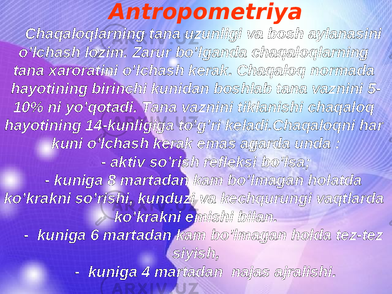 Antropometriya Chaqaloqlarning tana uzunligi va bosh aylanasini o’lchash lozim. Zarur bo’lganda chaqaloqlarning tana xaroratini o’lchash kerak. Chaqaloq normada hayotining birinchi kunidan boshlab tana vaznini 5- 10% ni yo’qotadi. Tana vaznini tiklanishi chaqaloq hayotining 14-kunligiga to’g’ri keladi.Chaqaloqni har kuni o’lchash kerak emas agarda unda : - aktiv so’rish refleksi bo’lsa; - kuniga 8 martadan kam bo’lmagan holatda ko’krakni so’rishi, kunduzi va kechqurungi vaqtlarda ko’krakni emishi bilan. - kuniga 6 martadan kam bo’lmagan holda tez-tez siyish, - kuniga 4 martadan najas ajralishi. 