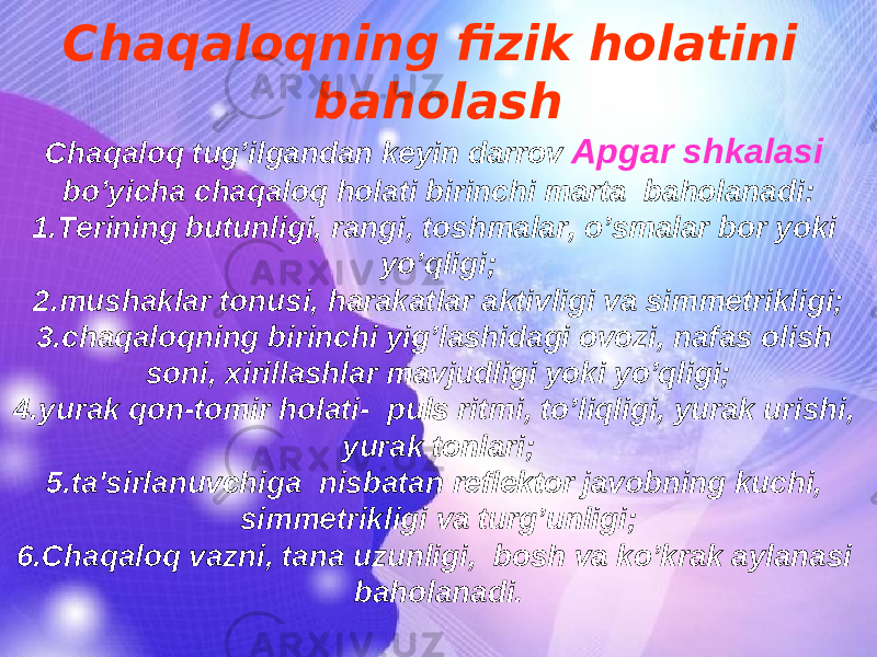 Chaqaloqning fizik holatini baholash Chaqaloq tug’ilgandan keyin darrov Apgar shkalasi bo’yicha chaqaloq holati birinchi marta baholanadi: 1. Terining butunligi, rangi, toshmalar, o’smalar bor yoki yo’qligi; 2. mushaklar tonusi, harakatlar aktivligi va simmetrikligi; 3. chaqaloqning birinchi yig’lashidagi ovozi, nafas olish soni, xirillashlar mavjudligi yoki yo’qligi; 4. yurak qon-tomir holati- puls ritmi, to’liqligi, yurak urishi, yurak tonlari; 5. ta&#39;sirlanuvchiga nisbatan reflektor javobning kuchi, simmetrikligi va turg’unligi; 6. Chaqaloq vazni, tana uzunligi, bosh va ko’krak aylanasi baholanadi. 