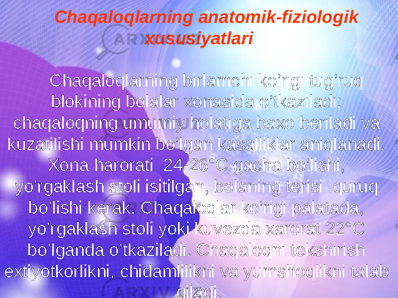 Chaqaloqlarning anatomik-fiziologik xususiyatlari Chaqaloqlarning birlamchi ko’rigi tug’ruq blokining bolalar xonasida o’tkaziladi: chaqaloqning umumiy holatiga baxo beriladi va kuzatilishi mumkin bo’lgan kasalliklar aniqlanadi. Xona harorati 24-26°C gacha bo’lishi, yo’rgaklash stoli isitilgan, bolaning terisi quruq bo’lishi kerak. Chaqaloqlar ko’rigi palatada, yo’rgaklash stoli yoki kuvezda xarorat 22°C bo’lganda o’tkaziladi. Chaqaloqni tekshirish extiyotkorlikni, chidamlilikni va yumshoqlikni talab qiladi. 