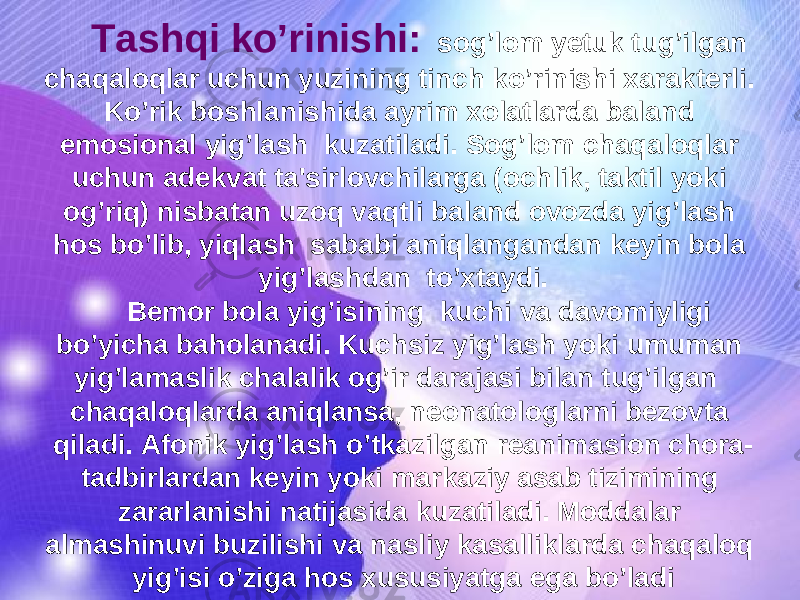 Tashqi ko’rinishi: sog’lom yetuk tug’ilgan chaqaloqlar uchun yuzining tinch ko’rinishi xarakterli. Ko’rik boshlanishida ayrim xolatlarda baland emosional yig’lash kuzatiladi. Sog’lom chaqaloqlar uchun adekvat ta&#39;sirlovchilarga (ochlik, taktil yoki og’riq) nisbatan uzoq vaqtli baland ovozda yig’lash hos bo’lib, yiqlash sababi aniqlangandan keyin bola yig’lashdan to’xtaydi. Bemor bola yig’isining kuchi va davomiyligi bo’yicha baholanadi. Kuchsiz yig’lash yoki umuman yig’lamaslik chalalik og’ir darajasi bilan tug’ilgan chaqaloqlarda aniqlansa, neonatologlarni bezovta qiladi. Afonik yig’lash o’tkazilgan reanimasion chora- tadbirlardan keyin yoki markaziy asab tizimining zararlanishi natijasida kuzatiladi. Moddalar almashinuvi buzilishi va nasliy kasalliklarda chaqaloq yig’isi o’ziga hos xususiyatga ega bo’ladi 