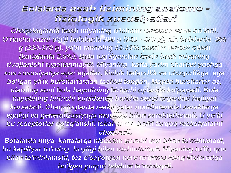 Chaqaloqlarda bosh miyaning o&#39;lchami nisbatan katta bo´ladi. O&#39;rtacha vazni o&#39;g&#39;il bolalarda 390 g (340 - 430 g), qiz bolalarda 355 g (330-370 g), ya&#39;ni tananing 12-13% qismini tashkil qiladi (kattalarda 2,5%). Bola tug&#39;ilgandan keyin bosh miyaning rivojlanishi tugallanmaydi. Miyaning katta yarim sharlari yoshga xos xususiyatga ega: egatlar, kichik balandlik va chuqurlikga ega bo&#39;lgan yirik bursharlardan tashkil topgan. Mayda bursharlar oz, ularning soni bola h ayotining birinchi oylarida k o &#39;payadi. Bola hayotining birinchi kunidano q barcha sezgi organlari faoliyat korsatadi. Chaqaloqlarda reaksiyalar nodifferensial xarakterga egaligi va generalizasiyaga moyilligi bilan xarakterlanadi. U yo’ki bu reseptorlar qo&#39;zg&#39;alishi, lokal emas, balki tarqoq reaksiyalarni chaqiradi. Bolalarda miya, kattalarga nisbatan yaxshi q on bilan ta&#39;minlanadi, bu kapillyar t o &#39;rning boyligi bilan tushintiriladi. Miyaning to&#39;liq qon bilan ta&#39;minlanishi, tez o&#39;sayotgan nerv to&#39;qimasining kislorodga bo&#39;lgan yuqori talabini ta&#39;minlaydi. 