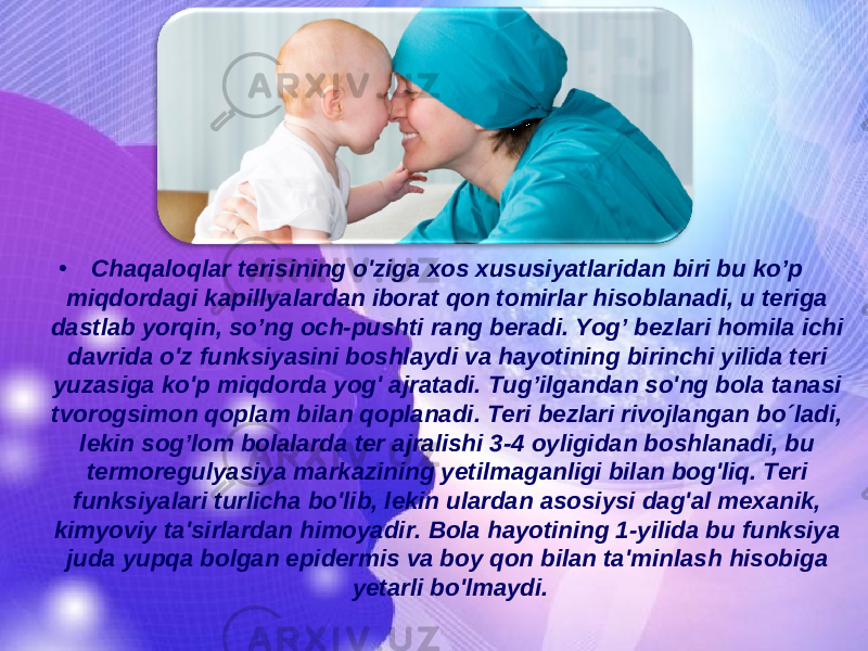 • Chaqaloqlar terisining o &#39; ziga xos xususiyatlaridan biri bu ko’p miqdordagi kapillyalardan iborat qon tomirlar hisoblanadi, u teriga dastlab yorqin, so ’ ng och-pushti rang beradi. Yog ’ bezlari homila ichi davrida o &#39; z funksiyasini boshlaydi va hayotining birinchi yilida teri yuzasiga ko &#39; p miqdorda yog &#39; ajratadi. Tu g’ ilgandan so &#39; ng bola tanasi tvorogsimon qoplam bilan qoplanadi. Teri bezlari rivojlangan bo´ladi, lekin so g’ lom bolalarda ter ajralishi 3-4 oyligidan boshlanadi, bu termoregulyasiya markazining yetilmaganligi bilan bo g &#39; l iq. Teri funksiyalari turlicha bo &#39; lib, lekin ulardan asosiysi da g &#39;al mexanik, kimyoviy ta&#39;sirlardan himoyadir. Bola hayotining 1-yilida bu funksiya juda yupqa bolgan epidermis va boy qon bilan ta&#39;minlash h isobiga yetarli bo&#39;lmaydi. 