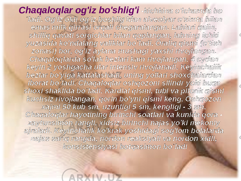 Chaqaloqlar og&#39;iz bo&#39;shlig&#39;i - kichkina o&#39;lchamda bo ´ladi. Og&#39;iz oldi og&#39;iz boshlig&#39;idan alveolyar o &#39; simta bilan emas milk qirrasi orqali chegaralangan. Lablari qalin, shilliq qavati sorgichlar bilan qoplangan, labning ichki yuzasida ko &#39; ndalang valiklar bo´ladi. Oraliq qismi (o&#39;tish zonasi) bor, og&#39;iz aylana mushagi yaxshi rivojlangan. Chaqaloqlarda so&#39;lak bezlari kam rivojlangan. 4 oydan keyin 2 yoshgacha ular intensiv rivojlanadi. Keyinchalik bezlar bo&#39;yiga kattalashadi, uning yollari shoxchalardan iborat bo´ladi . Chaqaloqlar oshqozoni silindr yoki buqa shoxi shaklida bo´ladi. Kardial qismi, tubi va pilorik qismi kuchsiz rivojlangan, qorin bo&#39;yni qismi keng. Oshqozon xajmi 50 kub sm, uzunligi 5 sm, kengligi - 3 sm. Chaqaloqlar hayotining birinchi soatlari va kunida qora - zaytunsimon rangli, xidsiz birinchi najas yo’ki mekoniy ajraladi. Keyinchalik ko&#39;krak yoshidagi sog&#39;lom bolalarda najas sariq rangda, nordon reaksiyali va nordon xidli, konsistensiyasi botqasimon bo´ladi 