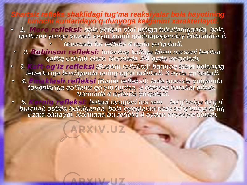 Shartsiz refleks shaklidagi tug’ma reaksiyalar bola hayotining birinchi kunlaridayo’q dunyoga kelganini x arakterlaydi . • 1. Moro refleksi: bola yotgan stol ustiga tukullatilganda, bola qo&#39;llarini yonga yozadi keyin xuddi quchoqlaganday birlashtiradi. • Normada bu refleks 4 oyda y o &#39; q oladi. • 2. Robinson refleksi: bolaning kaftiga biron narsani berilsa qattiq ushlab oladi. Normada 2-4 oyda yo&#39;qoladi. • 3. Kaft-og&#39;iz refleksi (Babkin refleksi): barmoq bilan bolaning tenerlariga bosilganda uning og&#39;zi ochiladi. 3 oyda yo&#39;qoladi. • 4. Emaklash refleksi (Bauer refleksi): bola qornida yotganda tovonlariga qo&#39;llarni qo&#39;yib turilsa, u oldinga harakat qiladi. Normada 4 oylarda yo&#39;qoladi. • 5. Kernig refleksi: bolani oyoglari tos son bo&#39;g&#39;imiga to&#39;g&#39;ri burchak ostida bukilganda, bola oyoglarini tizza bo&#39;g&#39;imiga to&#39;liq uzata olmaydi. Normada bu refleks 4 oydan keyin yo&#39;qoladi. 