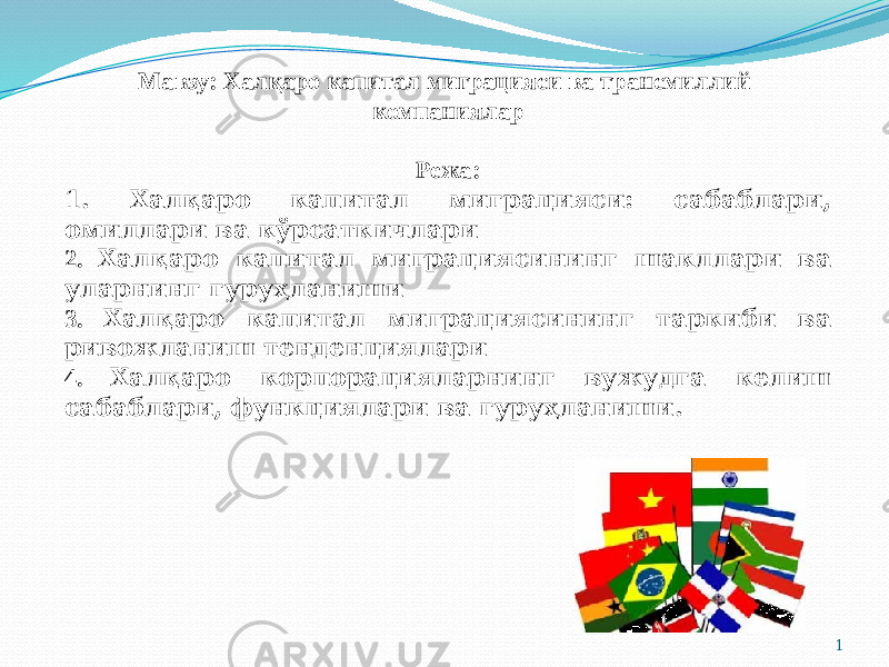 Мавзу: Халқаро капитал миграцияси ва трансмиллий компаниялар Режа: 1. Халқаро капитал миграцияси: сабаблари, омиллари ва кўрсаткичлари 2. Халқаро капитал миграциясининг шакллари ва уларнинг гуруҳланиши 3. Халқаро капитал миграциясининг таркиби ва ривожланиш тенденциялари 4. Халқаро корпорацияларнинг вужудга келиш сабаблари, функциялари ва гуруҳланиши. 1 