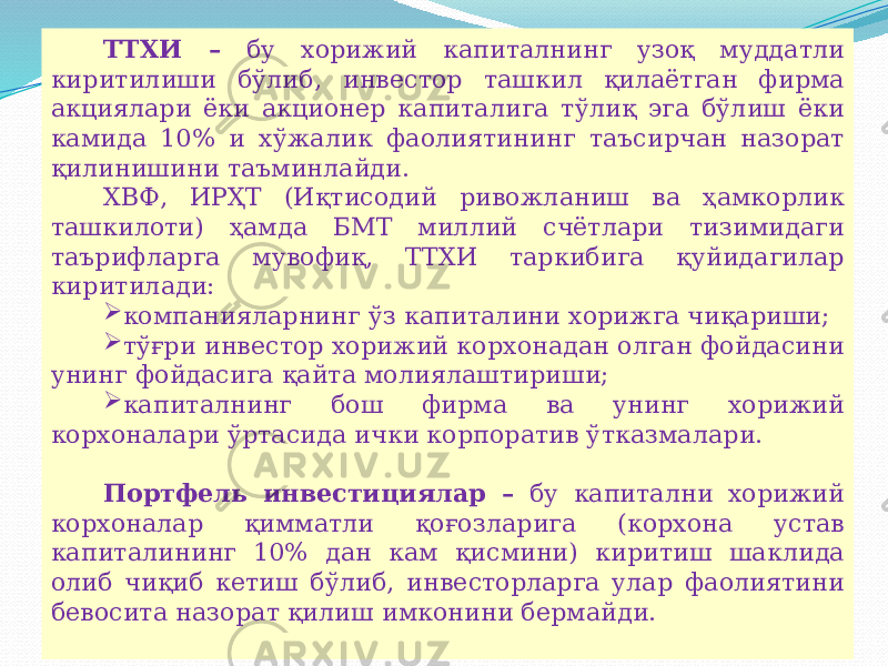 07/19/2025 12ТТХИ – бу хорижий капиталнинг узоқ муддатли киритилиши бўлиб, инвестор ташкил қилаётган фирма акциялари ёки акционер капиталига тўлиқ эга бўлиш ёки камида 10% и хўжалик фаолиятининг таъсирчан назорат қилинишини таъминлайди. ХВФ, ИРҲТ (Иқтисодий ривожланиш ва ҳамкорлик ташкилоти) ҳамда БМТ миллий счётлари тизимидаги таърифларга мувофиқ, ТТХИ таркибига қуйидагилар киритилади:  компанияларнинг ўз капиталини хорижга чиқариши;  тўғри инвестор хорижий корхонадан олган фойдасини унинг фойдасига қайта молиялаштириши;  капиталнинг бош фирма ва унинг хорижий корхоналари ўртасида ички корпоратив ўтказмалари. Портфель инвестициялар – бу капитални хорижий корхоналар қимматли қоғозларига (корхона устав капиталининг 10% дан кам қисмини) киритиш шаклида олиб чиқиб кетиш бўлиб, инвесторларга улар фаолиятини бевосита назорат қилиш имконини бермайди. 