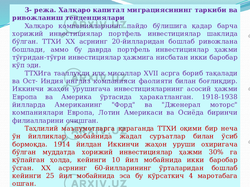 07/19/2025 153- режа. Халқаро капитал миграциясининг таркиби ва ривожланиш тенденциялари Халқаро компанияларнинг пайдо бўлишига қадар барча хорижий инвестициялар портфель инвестициялар шаклида бўлган. ТТХИ XX асрнинг 20-йилларидан бошлаб ривожлана бошлади, аммо бу даврда портфель инвестициялар ҳажми тўғридан-тўғри инвестициялар ҳажмига нисбатан икки баробар кўп эди. ТТХИга тааллуқли илк мисоллар XVII асрга бориб тақалади ва Ост- Индия инглиз компанияси фаолияти билан боғлиқдир. Иккинчи жаҳон урушигача инвестицияларнинг асосий ҳажми Европа ва Америка ўртасида ҳаракатланган. 1918-1938 йилларда Американинг &#34;Форд&#34; ва &#34;Дженерал моторс&#34; компаниялари Европа, Лотин Америкаси ва Осиёда биринчи филиалларини очишган. Таҳлилий маълумотларга қараганда ТТХИ оқими бир неча ўн йилликлар мобайнида жадал суръатлар билан ўсиб бормоқда. 1914 йилдан Иккинчи жаҳон уруши охиригача бўлган муддатда хорижий инвестициялар ҳажми 30% га кўпайган ҳолда, кейинги 10 йил мобайнида икки баробар ўсган. XX асрнинг 60-йилларининг ўрталаридан бошлаб кейинги 25 йил мобайнида эса бу кўрсаткич 4 маротабага ошган. 