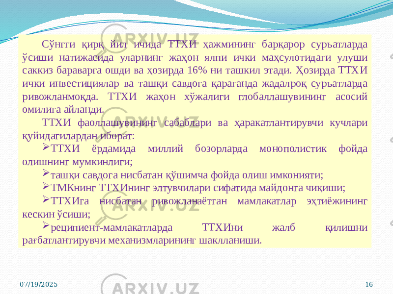 07/19/2025 16Сўнгги қирқ йил ичида ТТХИ ҳажмининг барқарор суръатларда ўсиши натижасида уларнинг жаҳон ялпи ички маҳсулотидаги улуши саккиз бараварга ошди ва ҳозирда 16% ни ташкил этади. Ҳозирда ТТХИ ички инвестициялар ва ташқи савдога қараганда жадалроқ суръатларда ривожланмоқда. ТТХИ жаҳон хўжалиги глобаллашувининг асосий омилига айланди. ТТХИ фаоллашувининг сабаблари ва ҳаракатлантирувчи кучлари қуйидагилардан иборат:  ТТХИ ёрдамида миллий бозорларда монополистик фойда олишнинг мумкинлиги;  ташқи савдога нисбатан қўшимча фойда олиш имконияти;  ТМКнинг ТТХИнинг элтувчилари сифатида майдонга чиқиши;  ТТХИга нисбатан ривожланаётган мамлакатлар эҳтиёжининг кескин ўсиши;  реципиент-мамлакатларда ТТХИни жалб қилишни рағбатлантирувчи механизмларининг шаклланиши. 