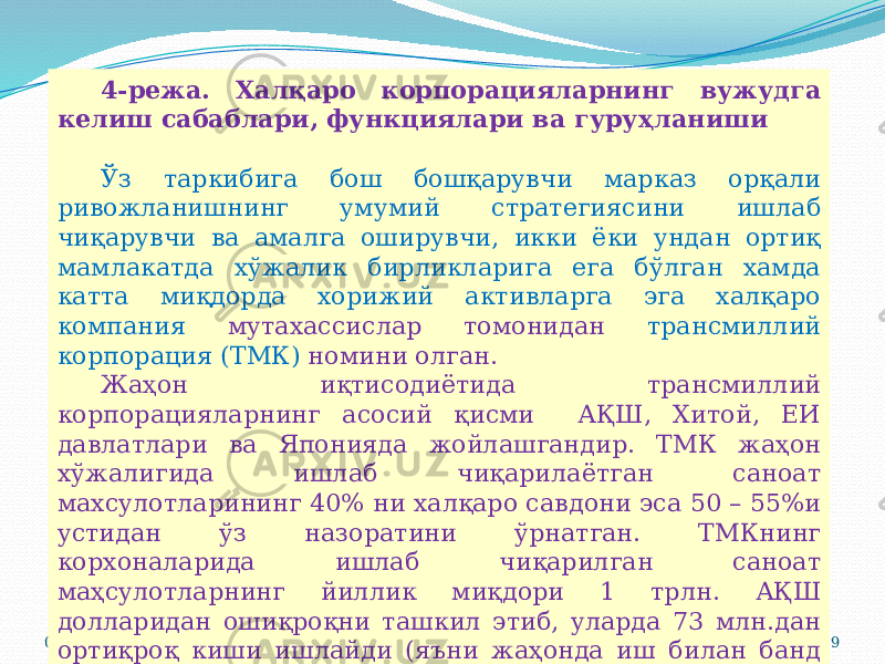 07/19/2025 194-режа. Халқаро корпорацияларнинг вужудга келиш сабаблари, функциялари ва гуруҳланиши Ўз таркибига бош бошқарувчи марказ орқали ривожланишнинг умумий стратегиясини ишлаб чиқарувчи ва амалга оширувчи, икки ёки ундан ортиқ мамлакатда хўжалик бирликларига ега бўлган хамда катта миқдорда хорижий активларга эга халқаро компания мутахассислар томонидан трансмиллий корпорация (ТМК) номини олган. Жаҳон иқтисодиётида трансмиллий корпорацияларнинг асосий қисми АҚШ, Хитой, ЕИ давлатлари ва Японияда жойлашгандир. ТМК жаҳон хўжалигида ишлаб чиқарилаётган саноат махсулотларининг 40% ни халқаро савдони эса 50 – 55%и устидан ўз назоратини ўрнатган. ТМКнинг корхоналарида ишлаб чиқарилган саноат маҳсулотларнинг йиллик миқдори 1 трлн. АҚШ долларидан ошиқроқни ташкил этиб, уларда 73 млн.дан ортиқроқ киши ишлайди (яъни жаҳонда иш билан банд аҳолининг 1/10 қисмини ташкил этади). 