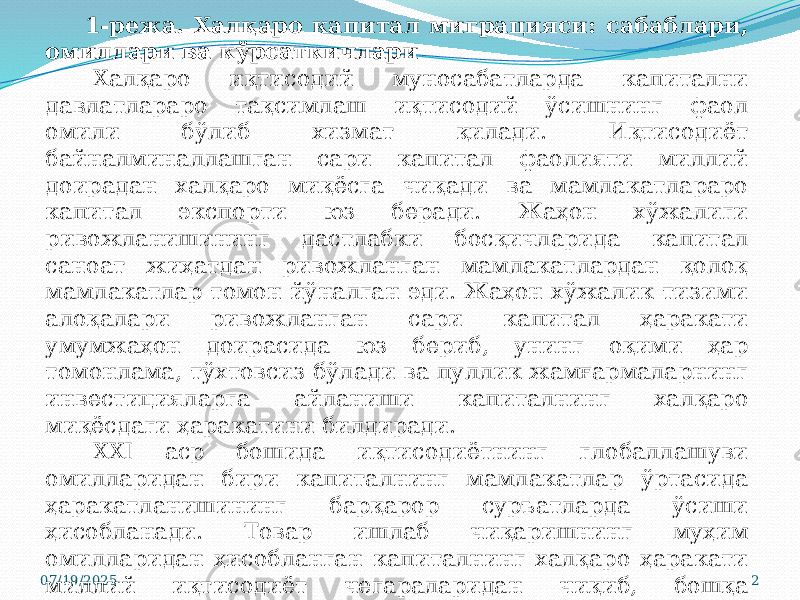 07/19/2025 21-режа. Халқаро капитал миграцияси: сабаблари, омиллари ва кўрсаткичлари Халқаро иқтисодий муносабатларда капитални давлатлараро тақсимлаш иқтисодий ўсишнинг фаол омили бўлиб хизмат қилади. Иқтисодиёт байналминаллашган сари капитал фаолияти миллий доирадан халқаро миқёсга чиқади ва мамлакатлараро капитал экспорти юз беради. Жаҳон хўжалиги ривожланишининг дастлабки босқичларида капитал саноат жиҳатдан ривожланган мамлакатлардан қолоқ мамлакатлар томон йўналган эди. Жаҳон хўжалик тизими алоқалари ривожланган сари капитал ҳаракати умумжаҳон доирасида юз бериб, унинг оқими ҳар томонлама, тўхтовсиз бўлади ва пуллик жамғармаларнинг инвестицияларга айланиши капиталнинг халқаро миқёсдаги ҳаракатини билдиради. XXI аср бошида иқтисодиётнинг глобаллашуви омилларидан бири капиталнинг мамлакатлар ўртасида ҳаракатланишининг барқарор суръатларда ўсиши ҳисобланади. Товар ишлаб чиқаришнинг муҳим омилларидан ҳисобланган капиталнинг халқаро ҳаракати миллий иқтисодиёт чегараларидан чиқиб, бошқа мамлакатларга кўчади. 