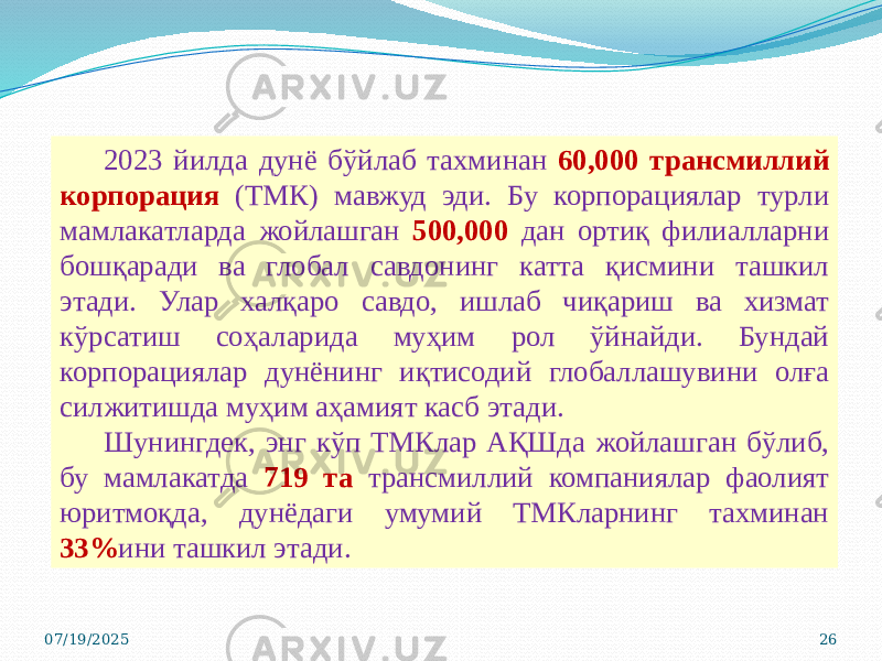 07/19/2025 262023 йилда дунё бўйлаб тахминан 60,000 трансмиллий корпорация (ТМК) мавжуд эди. Бу корпорациялар турли мамлакатларда жойлашган 500,000 дан ортиқ филиалларни бошқаради ва глобал савдонинг катта қисмини ташкил этади. Улар халқаро савдо, ишлаб чиқариш ва хизмат кўрсатиш соҳаларида муҳим рол ўйнайди. Бундай корпорациялар дунёнинг иқтисодий глобаллашувини олға силжитишда муҳим аҳамият касб этади . Шунингдек, энг кўп ТМКлар АҚШда жойлашган бўлиб, бу мамлакатда 719 та трансмиллий компаниялар фаолият юритмоқда, дунёдаги умумий ТМКларнинг тахминан 33% ини ташкил этади . 