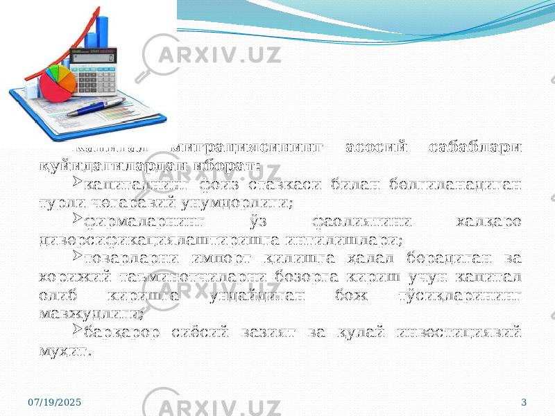 Капитал миграциясининг асосий сабаблари қуйидагилардан иборат:  капиталнинг фоиз ставкаси билан белгиланадиган турли чегаравий унумдорлиги;  фирмаларнинг ўз фаолиятини халқаро диверсификациялаштиришга интилишлари;  товарларни импорт қилишга ҳалал берадиган ва хорижий таъминотчиларни бозорга кириш учун капитал олиб киришга ундайдиган бож тўсиқларининг мавжудлиги;  барқарор сиёсий вазият ва қулай инвестициявий муҳит. 07/19/2025 3 