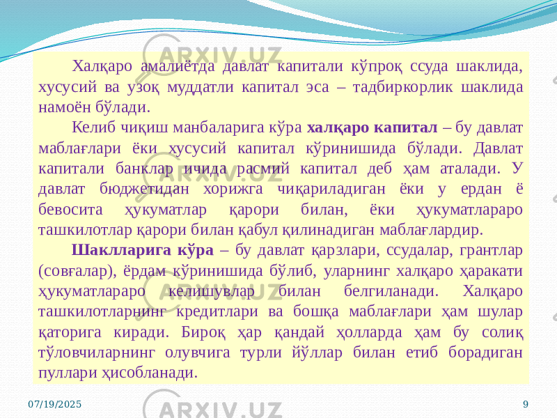 Халқаро амалиётда давлат капитали кўпроқ ссуда шаклида, хусусий ва узоқ муддатли капитал эса – тадбиркорлик шаклида намоён бўлади. Келиб чиқиш манбаларига кўра халқаро капитал – бу давлат маблағлари ёки хусусий капитал кўринишида бўлади. Давлат капитали банклар ичида расмий капитал деб ҳам аталади. У давлат бюджетидан хорижга чиқариладиган ёки у ердан ё бевосита ҳукуматлар қарори билан, ёки ҳукуматлараро ташкилотлар қарори билан қабул қилинадиган маблағлардир. Шаклларига кўра – бу давлат қарзлари, ссудалар, грантлар (совғалар), ёрдам кўринишида бўлиб, уларнинг халқаро ҳаракати ҳукуматлараро келишувлар билан белгиланади. Халқаро ташкилотларнинг кредитлари ва бошқа маблағлари ҳам шулар қаторига киради. Бироқ ҳар қандай ҳолларда ҳам бу солиқ тўловчиларнинг олувчига турли йўллар билан етиб борадиган пуллари ҳисобланади. 07/19/2025 9 