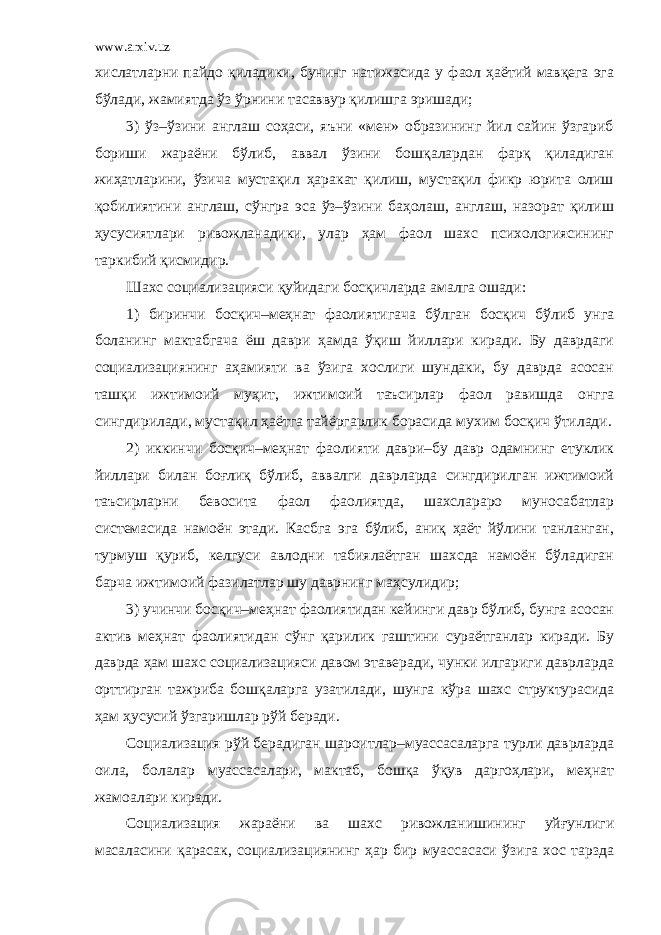 www.arxiv.uz хислатларни пайдо қиладики, бунинг натижасида у фаол ҳаётий мавқега эга бўлади, жамиятда ўз ўрнини тасаввур қилишга эришади; 3) ўз–ўзини англаш соҳаси, яъни «мен» образининг йил сайин ўзгариб бориши жараёни бўлиб, аввал ўзини бошқалардан фарқ қиладиган жиҳатларини, ўзича мустақил ҳаракат қилиш, мустақил фикр юрита олиш қобилиятини англаш, сўнгра эса ўз–ўзини баҳолаш, англаш, назорат қилиш ҳусусиятлари ривожланадики, улар ҳам фаол шахс психологиясининг таркибий қисмидир. Шахс социализацияси қуйидаги босқичларда амалга ошади: 1) биринчи босқич–меҳнат фаолиятигача бўлган босқич бўлиб унга боланинг мактабгача ёш даври ҳамда ўқиш йиллари киради. Бу даврдаги социализациянинг аҳамияти ва ўзига хослиги шундаки, бу даврда асосан ташқи ижтимоий муҳит, ижтимоий таъсирлар фаол равишда онгга сингдирилади, мустақил ҳаётга тайёргарлик борасида мухим босқич ўтилади. 2) иккинчи босқич–меҳнат фаолияти даври–бу давр одамнинг етуклик йиллари билан боғлиқ бўлиб, аввалги даврларда сингдирилган ижтимоий таъсирларни бевосита фаол фаолиятда, шахслараро муносабатлар системасида намоён этади. Касбга эга бўлиб, аниқ ҳаёт йўлини танланган, турмуш қуриб, келгуси авлодни табиялаётган шахсда намоён бўладиган барча ижтимоий фазилатлар шу даврнинг маҳсулидир; 3) учинчи босқич–меҳнат фаолиятидан кейинги давр бўлиб, бунга асосан актив меҳнат фаолиятидан сўнг қарилик гаштини сураётганлар киради. Бу даврда ҳам шахс социализацияси давом этаверади, чунки илгариги даврларда орттирган тажриба бошқаларга узатилади, шунга кўра шахс структурасида ҳам ҳусусий ўзгаришлар рўй беради. Социализация рўй берадиган шароитлар–муассасаларга турли даврларда оила, болалар муассасалари, мактаб, бошқа ўқув даргоҳлари, меҳнат жамоалари киради. Социализация жараёни ва шахс ривожланишининг уйғунлиги масаласини қарасак, социализациянинг ҳар бир муассасаси ўзига хос тарзда 