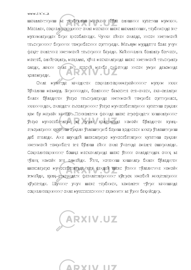 www.arxiv.uz шакллантириш ва тарбиялаш маскани бўла олишини кузатиш мумкин. Масалан, социализациянинг оила маскани шахс шаклланиши, тарбиясида энг мухимларидан бири ҳисобланади. Чунки айнан оилада, инсон ижтимоий таъсирининг биринчи тажрибасини орттиради. Маълум муддатга бола учун фақат оилагина ижтимоий таъсирини беради. Кейинчалик болалар боғчаси, мактаб, олийгоҳлар, маҳалла, кўча масканларида шахс ижтимоий таъсирлар олади, лекин оила энг асосий манба сифатида инсон умри давомида қолаверади. Оила мухитда кечадиган социализацияжараёнининг муҳим икки йўналиш мавжуд. Биринчидан, боланинг бевосита ота–онаси, ака–опалари билан бўладиган ўзаро таъсирларида ижтимоий тажриба орттирилса, иккинчидан, оиладаги аъзоларининг ўзаро муносабатларини кузатиш орқали ҳам бу жараён кечади. Психология фанида шахс атрофидаги кишиларнинг ўзаро муносабатлари ва турли холатларда намоён бўладиган хулқ– атворларини кузатиш орқали ўзлаштириб бориш ҳодисаси викар ўзлаштириш деб аталади. Ана шундай шахслараро муносабатларни кузатиш орқали ижтимоий тажрибага эга бўлиш айни оила ўчоғида амалга оширилади. Социализациянинг бошқа масканларида шахс ўзини оиладагидек очиқ ва тўлиқ намоён эта олмайди. Ўзга, нотаниш кишилар билан бўладиган шахслараро муносабатларда ҳар қандай шахс ўзини тўлалигича намоён этмайди, ҳулқ–атворидаги фазилатларининг кўпрок ижобий жиҳатларини кўрсатади. Шунинг учун шахс тарбияси, камолоти тўғри кечишида социализациянинг оила муассасасининг аҳамияти ва ўрни беқиёсдир. 