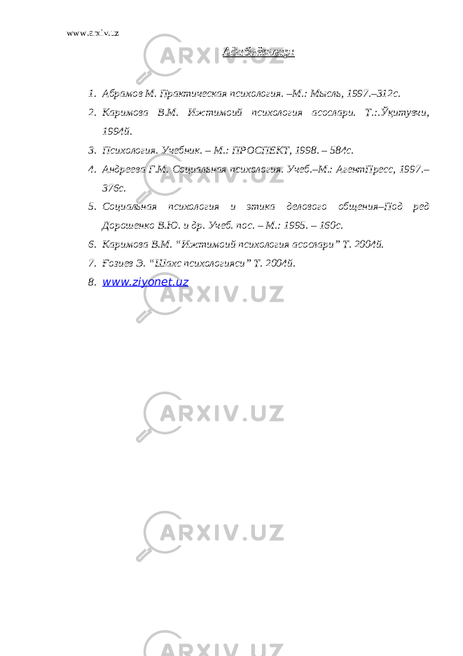 www.arxiv.uz Адабиётлар: 1. Абрамов М. Практическая психология. –М.: Мысль , 1997.–312с. 2. Каримова В.М. Ижтимоий психология асослари. Т.:.Ўқитувчи, 1994й. 3. Психология. Учебник. – М.: ПРОСПЕКТ, 1998. – 584с. 4. Андреева Г.М. Социальная психология. Учеб.–М.: АгентПресс, 1997.– 376с. 5. Социальная психология и этика делового об щ ения–Под ред Дорошенко В.Ю. и др. Учеб. пос. – М.: 1995. – 160с. 6. Каримова В.М. “Ижтимоий психология асослари” Т. 2004й. 7. Ғозиев Э. “Шахс психологияси” Т. 2004й. 8. www.ziyonet.uz 