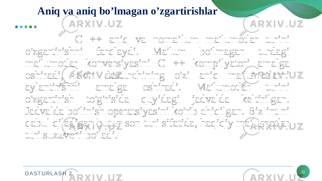 D A S T U R L A S H 2 11Aniq va aniq bo’lmagan o’zgartirishlar C ++ aniq va noma’lum ma&#39;lumotlar turini o&#39;zgartirishni farqlaydi. Ma&#39;lum bo&#39;lmagan turdagi ma&#39;lumotlar konversiyasini C ++ kompilyatori amalga oshiradi, lekin dasturchining o&#39;zi aniq ma&#39;lumotlarni aylantirishni amalga oshiradi. Ma&#39;lumotlar turini o&#39;zgartirish to&#39;g&#39;risida quyidagi jadvalda keltirilgan. Jadvalda bo&#39;linish operatsiyasini ko&#39;rib chiqilgan. Biz int ni qabul qiladigan butun son turi sifatida, haqiqiy ma&#39;lumotlar turi suzuvchi bo&#39;ladi. 