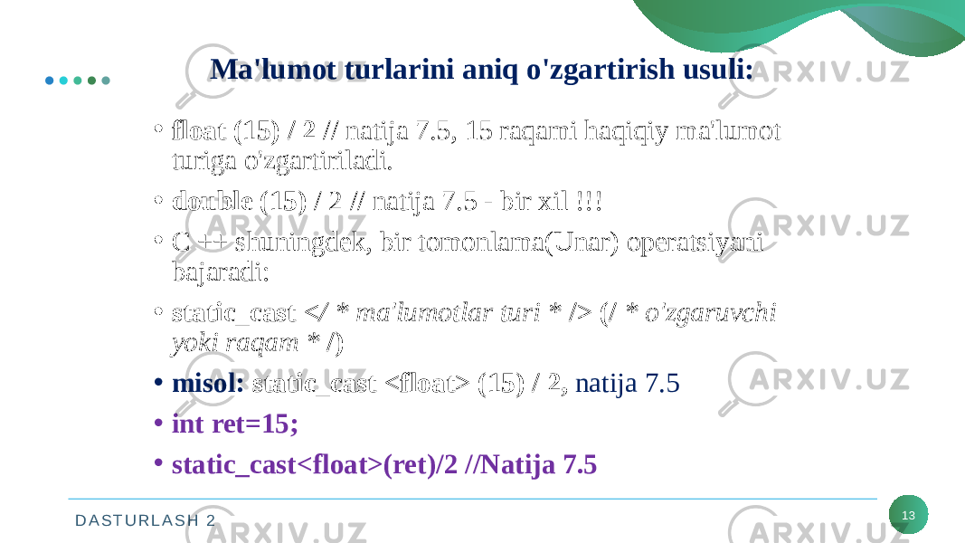 D A S T U R L A S H 2 13Ma&#39;lumot turlarini aniq o&#39;zgartirish usuli: • float (15) / 2 // natija 7.5, 15 raqami haqiqiy ma&#39;lumot turiga o&#39;zgartiriladi. • double (15) / 2 // natija 7.5 - bir xil !!! • C ++ shuningdek, bir tomonlama(Unar) operatsiyani bajaradi: • static_cast </ * ma&#39;lumotlar turi * /> (/ * o&#39;zgaruvchi yoki raqam * /) • misol: static_cast <float> (15) / 2, natija 7.5 • int ret=15; • static_cast<float>(ret)/2 //Natija 7.5 