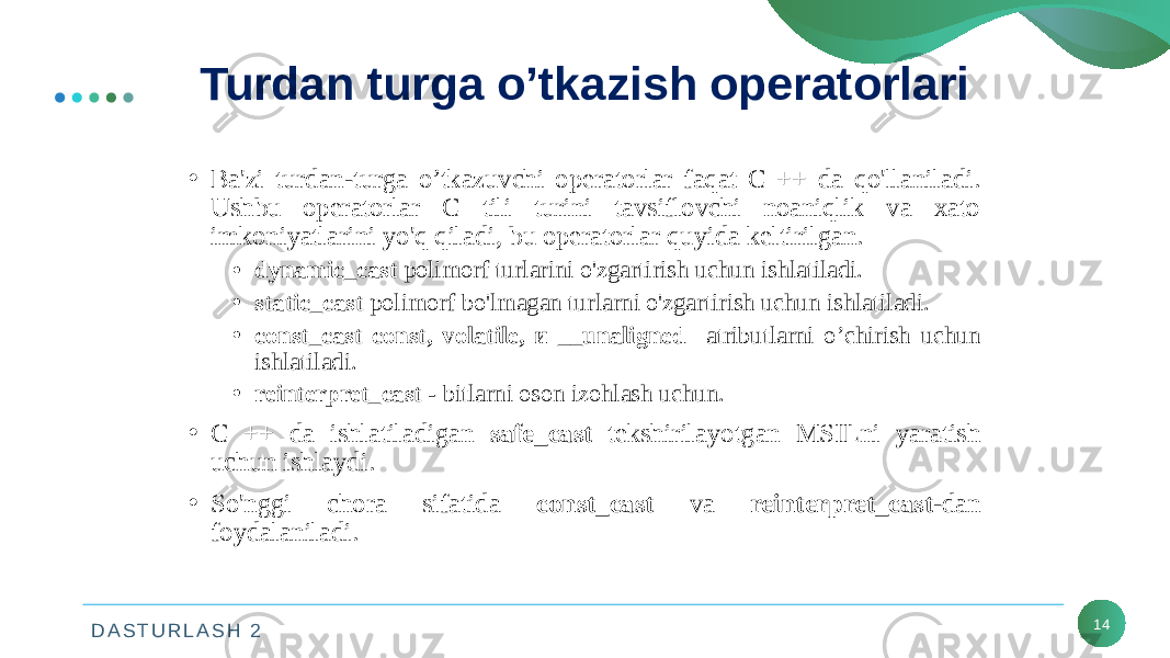 D A S T U R L A S H 2 14Turdan turga o’tkazish operatorlari • Ba&#39;zi turdan-turga o’tkazuvchi operatorlar faqat C ++ da qo&#39;llaniladi. Ushbu operatorlar C tili turini tavsiflovchi noaniqlik va xato imkoniyatlarini yo&#39;q qiladi, bu operatorlar quyida keltirilgan. • dynamic_cast polimorf turlarini o&#39;zgartirish uchun ishlatiladi. • static_cast polimorf bo&#39;lmagan turlarni o&#39;zgartirish uchun ishlatiladi. • const_cast const, volatile, и __unaligned atributlarni o’chirish uchun ishlatiladi. • reinterpret_cast - bitlarni oson izohlash uchun. • C ++ da ishlatiladigan safe_cast tekshirilayotgan MSILni yaratish uchun ishlaydi. • So&#39;nggi chora sifatida const_cast va reinterpret_cast -dan foydalaniladi. 