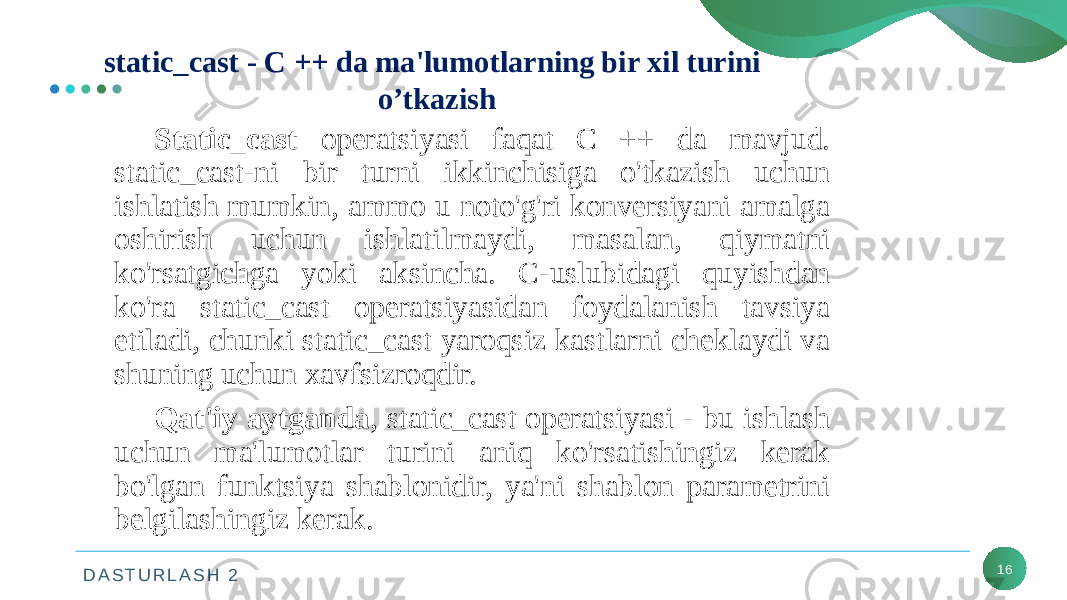 D A S T U R L A S H 2 16static_cast - C ++ da ma&#39;lumotlarning bir xil turini o’tkazish Static_cast operatsiyasi faqat C ++ da mavjud. static_cast-ni bir turni ikkinchisiga o&#39;tkazish uchun ishlatish mumkin, ammo u noto&#39;g&#39;ri konversiyani amalga oshirish uchun ishlatilmaydi, masalan, qiymatni ko&#39;rsatgichga yoki aksincha. C-uslubidagi quyishdan ko&#39;ra static_cast operatsiyasidan foydalanish tavsiya etiladi, chunki static_cast yaroqsiz kastlarni cheklaydi va shuning uchun xavfsizroqdir. Qat&#39;iy aytganda , static_cast operatsiyasi - bu ishlash uchun ma&#39;lumotlar turini aniq ko&#39;rsatishingiz kerak bo&#39;lgan funktsiya shablonidir, ya&#39;ni shablon parametrini belgilashingiz kerak. 