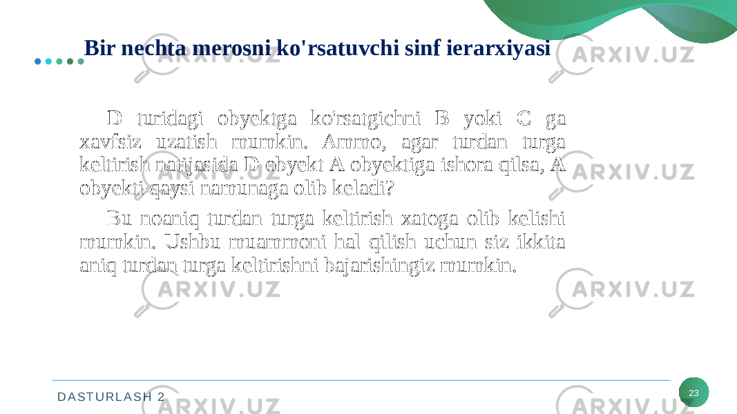 D A S T U R L A S H 2 23Bir nechta merosni ko&#39;rsatuvchi sinf ierarxiyasi D turidagi obyektga ko&#39;rsatgichni B yoki C ga xavfsiz uzatish mumkin. Ammo, agar turdan turga keltirish natijasida D obyekt A obyektiga ishora qilsa, A obyekti qaysi namunaga olib keladi? Bu noaniq turdan turga keltirish xatoga olib kelishi mumkin. Ushbu muammoni hal qilish uchun siz ikkita aniq turdan turga keltirishni bajarishingiz mumkin. 