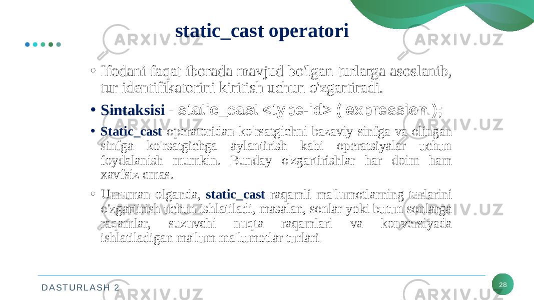 D A S T U R L A S H 2 28static_cast operatori • Ifodani faqat iborada mavjud bo&#39;lgan turlarga asoslanib, tur identifikatorini kiritish uchun o&#39;zgartiradi. • Sintaksisi - static_cast <type-id> ( expression ); • Static_cast operatoridan ko&#39;rsatgichni bazaviy sinfga va olingan sinfga ko&#39;rsatgichga aylantirish kabi operatsiyalar uchun foydalanish mumkin. Bunday o&#39;zgartirishlar har doim ham xavfsiz emas. • Umuman olganda, static_cast raqamli ma&#39;lumotlarning turlarini o&#39;zgartirish uchun ishlatiladi, masalan, sonlar yoki butun sonlarga raqamlar, suzuvchi nuqta raqamlari va konversiyada ishlatiladigan ma&#39;lum ma&#39;lumotlar turlari. 