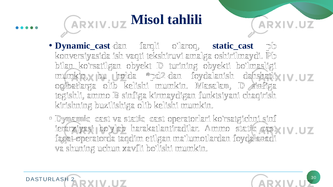 D A S T U R L A S H 2 30Misol tahlili • Dynamic_cast -dan farqli o&#39;laroq, static_cast pb konversiyasida ish vaqti tekshiruvi amalga oshirilmaydi. Pb bilan ko&#39;rsatilgan obyekt D turining obyekti bo&#39;lmasligi mumkin, bu holda *pd2 -dan foydalanish dahshatli oqibatlarga olib kelishi mumkin. Masalan , D sinfiga tegishli, ammo B sinfiga kirmaydigan funktsiyani chaqirish kirishning buzilishiga olib kelishi mumkin. • Dynamic_cast va static_cast operatorlari ko&#39;rsatgichni sinf ierarxiyasi bo&#39;ylab harakatlantiradilar. Ammo static_cast faqat operatorda taqdim etilgan ma&#39;lumotlardan foydalanadi va shuning uchun xavfli bo&#39;lishi mumkin. 