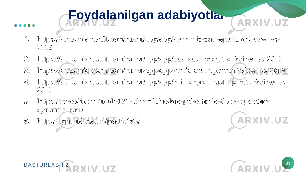 D A S T U R L A S H 2 33Foydalanilgan adabiyotlar 1. https://docs.microsoft.com/ru-ru/cpp/cpp/dynamic-cast-operator?view=vs- 2019 2. https://docs.microsoft.com/ru-ru/cpp/cpp/bad-cast-exception?view=vs-2019 3. https://docs.microsoft.com/ru-ru/cpp/cpp/static-cast-operator?view=vs-2019 4. https://docs.microsoft.com/ru-ru/cpp/cpp/reinterpret-cast-operator?view=vs- 2019 5. https://ravesli.com/urok-171-dinamicheskoe-privedenie-tipov-operator- dynamic_cast/ 6. http://cppstudio.com/post/5165/ 