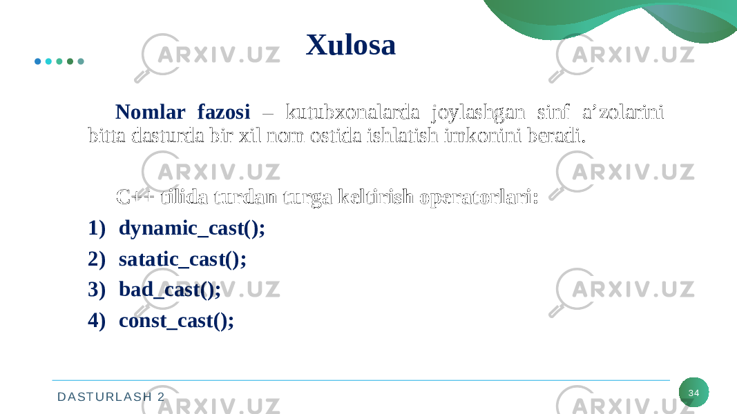 D A S T U R L A S H 2 34Xulosa Nomlar fazosi – kutubxonalarda joylashgan sinf a’zolarini bitta dasturda bir xil nom ostida ishlatish imkonini beradi. C++ tilida turdan turga keltirish operatorlari: 1) dynamic_cast(); 2) satatic_cast(); 3) bad_cast(); 4) const_cast(); 