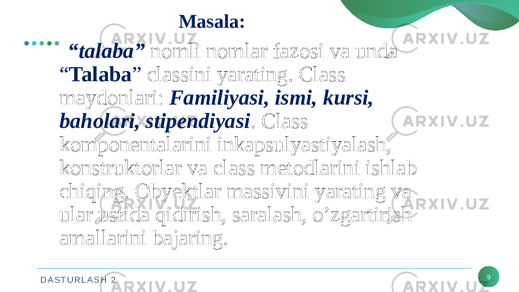 D A S T U R L A S H 2 Masala: 9 “ talaba” nomli nomlar fazosi va unda “ Talaba ” classini yarating. Class maydonlari: Familiyasi, ismi, kursi, baholari, stipendiyasi . Class komponentalarini inkapsulyastiyalash, konstruktorlar va class metodlarini ishlab chiqing. Obyektlar massivini yarating va ular ustida qidirish, saralash, o’zgartirish amallarini bajaring. 