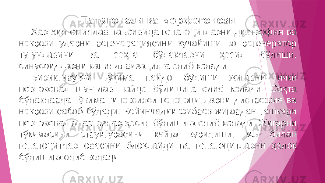 Патогенези ва морфогенези Хар хил омиллар таъсирида гепатоцитларни дистрофия ва некрози уларни регенерациясини кучайиши ва регенератор тугунларини ва соҳта бўлакларни ҳосил бўлиши, синусоидларни капилляризацияга олиб келади. Бириктирувчи тўқима пайдо бўлиши жигарни ички портоковал шунтлар пайдо бўлишига олиб келади. Соҳта бўлакларда тўқима гипоксияси гепотоцитларни дистрофия ва некрози сабаб бўлади. Кейинчалик фиброз жигардан ташқари портоковал анастозлар ҳосил бўлишига олиб келади. Жигарни тўқимасини структурасини қайта қурилиши, қон билан гепатоцитлар орасини блоклайди ва гепатоцитларни ҳалок бўлишига олиб келади. 