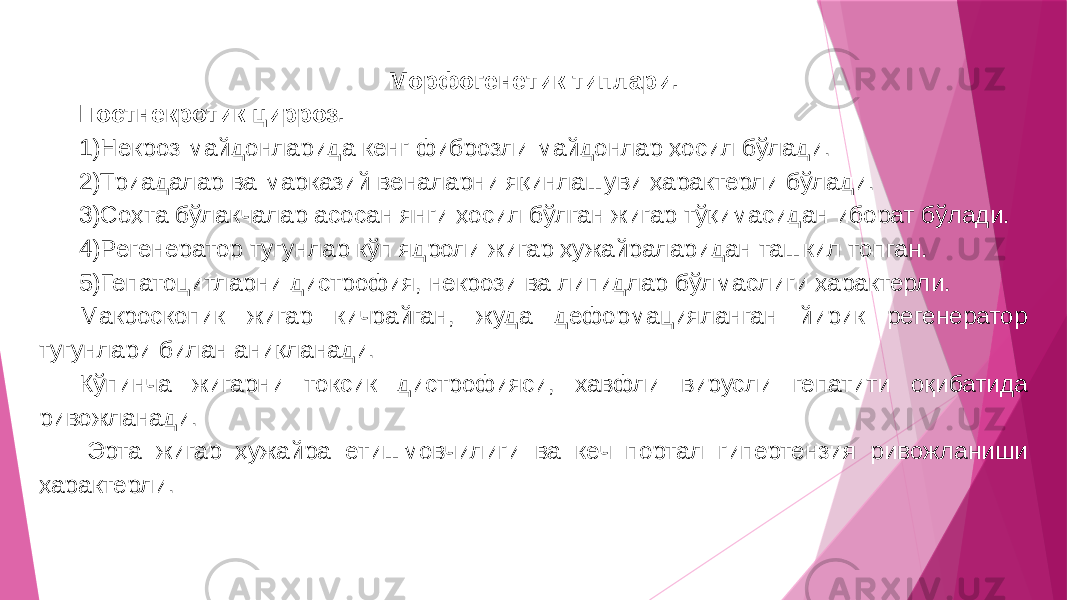 Морфогенетик типлари. Постнекротик цирроз. 1)Некроз майдонларида кенг фиброзли майдонлар ҳосил бўлади. 2)Триадалар ва марказий веналарни яқинлашуви ҳарактерли бўлади. 3)Соҳта бўлакчалар асосан янги ҳосил бўлган жигар тўқимасидан иборат бўлади. 4)Регенератор тугунлар кўп ядроли жигар ҳужайраларидан ташкил топган. 5)Гепатоцитларни дистрофия, некрози ва липидлар бўлмаслиги ҳарактерли. Макроскопик жигар кичрайган, жуда деформацияланган йирик регенератор тугунлари билан аниқланади. Кўпинча жигарни токсик дистрофияси, хавфли вирусли гепатити оқибатида ривожланади. -Эрта жигар ҳужайра етишмовчилиги ва кеч портал гипертензия ривожланиши ҳарактерли. 