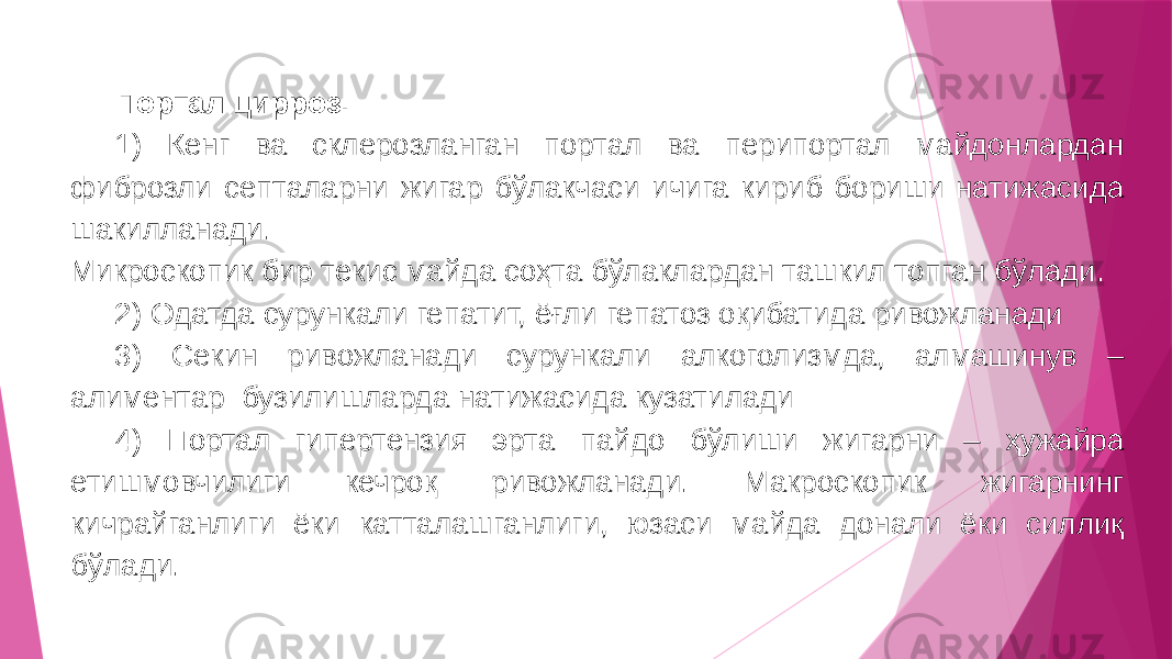 Портал цирроз. 1) Кенг ва склерозланган портал ва перипортал майдонлардан фиброзли септаларни жигар бўлакчаси ичига кириб бориши натижасида шакилланади. Микроскопик бир текис майда соҳта бўлаклардан ташкил топган бўлади. 2) Одатда сурункали гепатит, ёғли гепатоз оқибатида ривожланади 3) Секин ривожланади сурункали алкоголизмда, алмашинув – алиментар бузилишларда натижасида кузатилади 4) Портал гипертензия эрта пайдо бўлиши жигарни – ҳужайра етишмовчилиги кечроқ ривожланади. Макроскопик жигарнинг кичрайганлиги ёки катталашганлиги, юзаси майда донали ёки силлиқ бўлади. 