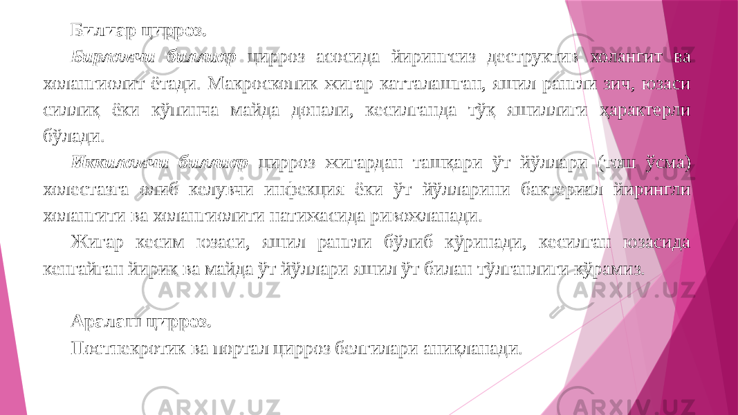 Билиар цирроз. Бирламчи биллиар цирроз асосида йирингсиз деструктив холангит ва холангиолит ётади. Макроскопик жигар катталашган, яшил рангли зич, юзаси силлиқ ёки кўпинча майда донали, кесилганда тўқ яшиллиги ҳарактерли бўлади. Иккиламчи биллиар цирроз жигардан ташқари ўт йўллари (тош ўсма) холестазга олиб келувчи инфекция ёки ўт йўлларини бактериал йирингли холангити ва холангиолити натижасида ривожланади. Жигар кесим юзаси, яшил рангли бўлиб кўринади, кесилган юзасида кенгайган йирик ва майда ўт йўллари яшил ўт билан тўлганлиги кўрамиз. Аралаш цирроз. Постнекротик ва портал цирроз белгилари аниқланади. 