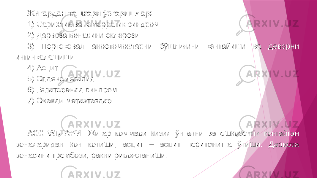 Жигардан ташқари ўзгаришлар: 1) Сариқлик ва геморрагик синдром 2) Дарвоза венасини склерози 3) Портоковал аностомозларни бўшлиғини кенгайиши ва деворни ингичкалашиши 4) Асцит 5) Спленомегалия 6) Гепаторенал синдром 7) Оҳакли метазтазлар АСОРАТЛАРИ: Жигар коммаси қизил ўнгачни ва ошқозонни кенгайган веналаридан қон кетиши, асцит – асцит перитонитга ўтиши. Дарвоза венасини тромбози, ракни ривожланиши. 