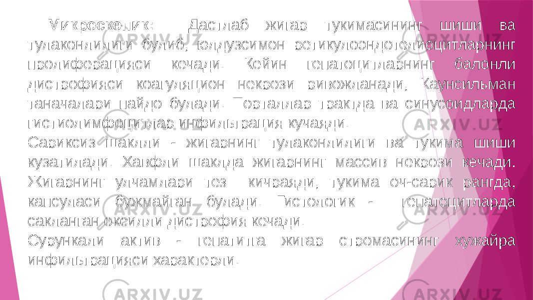 Микроскопик: Дастлаб жигар тукимасининг шиши ва тулаконлилиги булиб, юлдузсимон ретикулоэндотелиоцитларнинг пролиферацияси кечади. Кейин гепатоцитларнинг балонли дистрофияси коагуляцион некрози ривожланади, Каунсильман таначалари пайдо булади. Порталлар трактда ва синусоидларда гистиолимфоцитлар инфильтрация кучаяди. Сариксиз шаклли - жигарнинг тулаконлилиги ва тукима шиши кузатилади. Хавфли шаклда жигарнинг массив некрози кечади. Жигарнинг улчамлари тез кичраяди, тукима оч-сарик рангда, капсуласи бужмайган булади. Гистологик - гепатоцитларда сакланган оксилли дистрофия кечади. Сурункали актив - гепатитга жигар стромасининг хужайра инфильтрацияси характерли. 