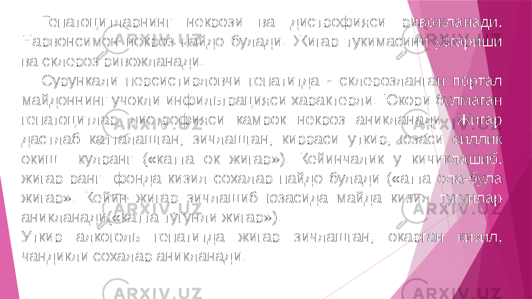 Гепатоцитларнинг некрози ва дистрофияси ривожланади. Нарвонсимон некроз пайдо булади. Жигар тукимасини узгариши ва склероз ривожланади. Сурункали персистирловчи гепатитда - склерозланган портал майдоннинг учокли инфильтрацияси характерли. Юкори булмаган гепатоцитлар дистрофияси камрок некроз аникланади. Жигар дастлаб катталашган, зичлашган, кирраси уткир, юзаси силлик окиш кулранг («катта ок жигар»). Кейинчалик у кичиклашиб, жигар ранг фонда кизил сохалар пайдо булади («атта ола-була жигар». Кейин жигар зичлашиб юзасида майда кизил тугунлар аникланади(«катта тугунли жигар»). Уткир алкоголь гепатитда жигар зичлашган, окарган кизил, чандикли сохалар аникланади. 