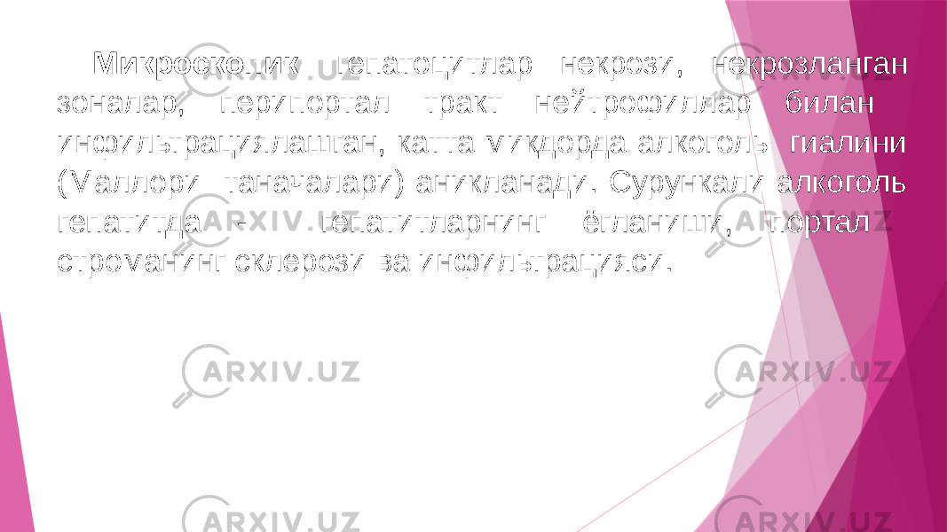 Микроскопик: гепатоцитлар некрози, некрозланган зоналар, перипортал тракт нейтрофиллар билан инфильтрациялашган, катта микдорда алкоголь гиалини (Маллори таначалари) аникланади. Сурункали алкоголь гепатитда - гепатитларнинг ёгланиши, портал строманинг склерози ва инфильтрацияси. 