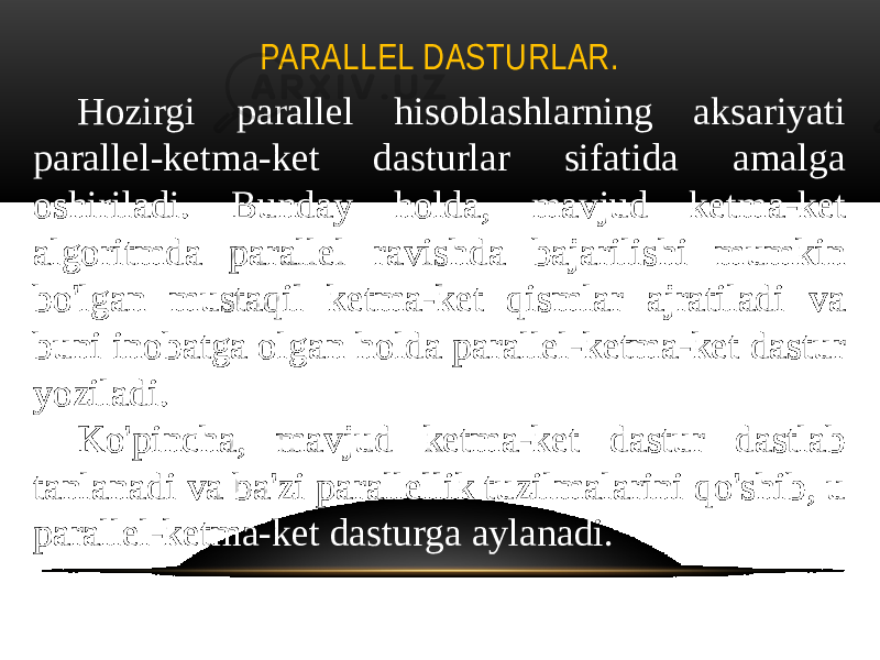 PARALLEL DASTURLAR. Hozirgi parallel hisoblashlarning aksariyati parallel-ketma-ket dasturlar sifatida amalga oshiriladi. Bunday holda, mavjud ketma-ket algoritmda parallel ravishda bajarilishi mumkin bo&#39;lgan mustaqil ketma-ket qismlar ajratiladi va buni inobatga olgan holda parallel-ketma-ket dastur yoziladi. Ko&#39;pincha, mavjud ketma-ket dastur dastlab tanlanadi va ba&#39;zi parallellik tuzilmalarini qo&#39;shib, u parallel-ketma-ket dasturga aylanadi. 