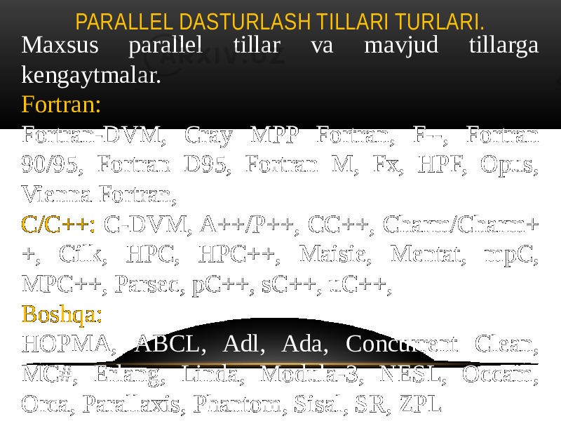 PARALLEL DASTURLASH TILLARI TURLARI. Maxsus parallel tillar va mavjud tillarga kengaytmalar. Fortran: Fortran-DVM, Cray MPP Fortran, F--, Fortran 90/95, Fortran D95, Fortran M, Fx, HPF, Opus, Vienna Fortran, C/C++: C-DVM, A++/P++, CC++, Charm/Charm+ +, Cilk, HPC, HPC++, Maisie, Mentat, mpC, MPC++, Parsec, pC++, sC++, uC++, Boshqa: НОРМА, ABCL, Adl, Ada, Concurrent Clean, MC#, Erlang, Linda, Modula-3, NESL, Occam, Orca, Parallaxis, Phantom, Sisal, SR, ZPL 