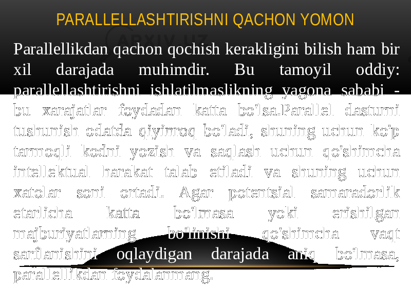 PARALLELLASHTIRISHNI QACHON YOMON Parallellikdan qachon qochish kerakligini bilish ham bir xil darajada muhimdir. Bu tamoyil oddiy: parallellashtirishni ishlatilmaslikning yagona sababi - bu xarajatlar foydadan katta bo&#39;lsa.Parallel dasturni tushunish odatda qiyinroq bo&#39;ladi, shuning uchun ko&#39;p tarmoqli kodni yozish va saqlash uchun qo&#39;shimcha intellektual harakat talab etiladi va shuning uchun xatolar soni ortadi. Agar potentsial samaradorlik etarlicha katta bo&#39;lmasa yoki erishilgan majburiyatlarning bo&#39;linishi qo&#39;shimcha vaqt sarflanishini oqlaydigan darajada aniq bo&#39;lmasa, parallellikdan foydalanmang. 