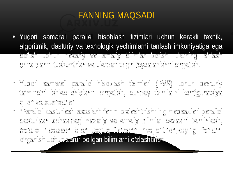 FANNING MAQSADI • Yuqori samarali parallel hisoblash tizimlari uchun kerakli texnik, algoritmik, dasturiy va texnologik yechimlarni tanlash imkoniyatiga ega bo&#39;lish uchun nazariy va amaliy bilimlar berish, ularning ishlash prinsiplarini tushuntirish va ulardan to&#39;g&#39;ri foydalanishni o’rgatish. • Yuqori samarali parallel hisoblash tizimlari (PVS) uchun dasturiy ta&#39;minotni ishlab chiqishni o’rgatish, bunday tizimlarni konfiguratsiya qilish va boshqarish. • &#34;Parallel dasturlash asoslari&#34; fanini o&#39;zlashtirishning maqsadlari parallel dasturlash sohasidagi nazariy va amaliy bilimlar bazasini ta&#39;minlash, parallel hisoblash bilan bog&#39;liq fikrlashni rivojlantirish,keyingi fanlarni o&#39;rganish uchun zarur bo&#39;lgan bilimlarni o&#39;zlashtirish. 