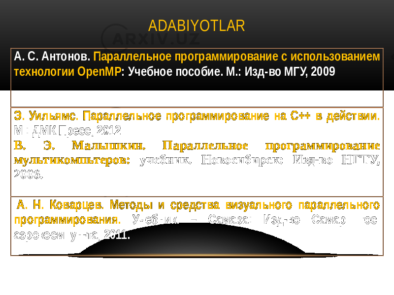 ADABIYOTLAR А. С. Антонов. Параллельное программирование с использованием технологии OpenMP : Учебное пособие. М.: Изд-во МГУ, 2009 Э. Уильямс. Параллельное программирование на С++ в действии. М.: ДМК Пресс, 2012 В. Э. Малышкин. Параллельное программирование мультикомпьтеров: учебник. Новосибирск: Изд-во НГТУ, 2006. А. Н. Коварцев. Методы и средства визуального параллельного программирования. Учебник. – Самара: Изд-во Самар. гос. аэрокосм. ун-та, 2011. 